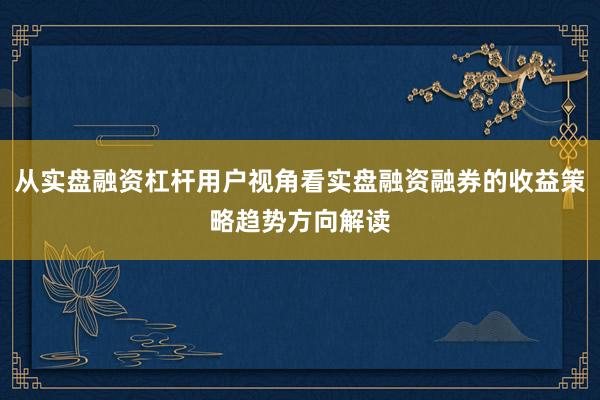 从实盘融资杠杆用户视角看实盘融资融券的收益策略趋势方向解读