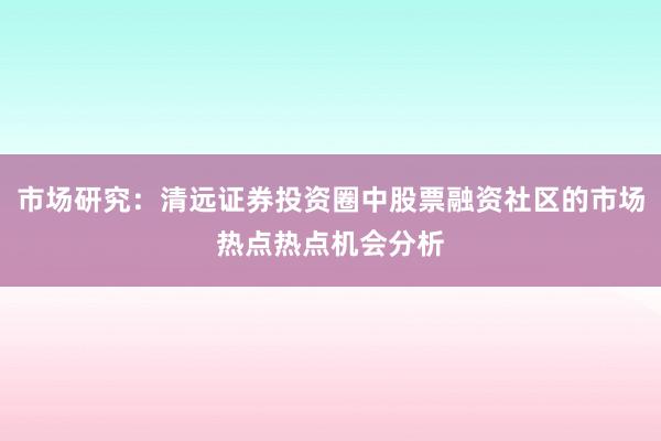 市场研究：清远证券投资圈中股票融资社区的市场热点热点机会分析