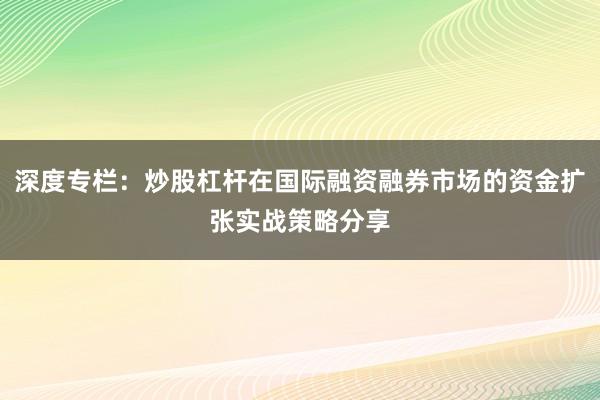 深度专栏：炒股杠杆在国际融资融券市场的资金扩张实战策略分享