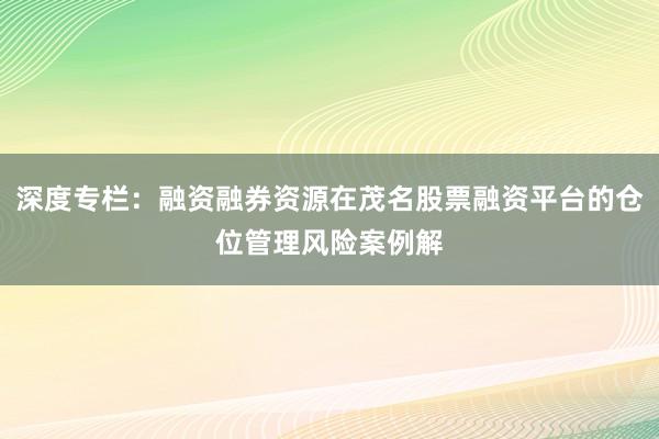 深度专栏:融资融券资源在茂名股票融资平台的仓位管理风险案例解