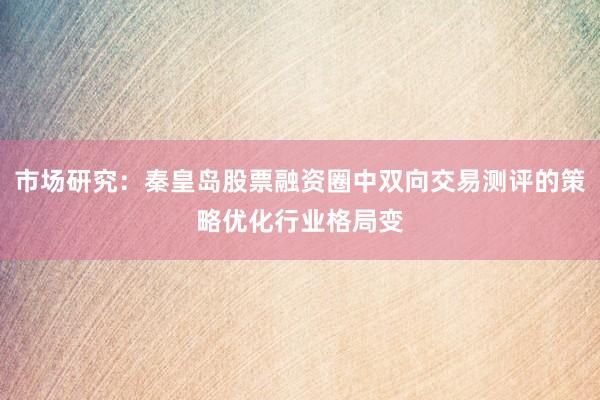 市场研究：秦皇岛股票融资圈中双向交易测评的策略优化行业格局变