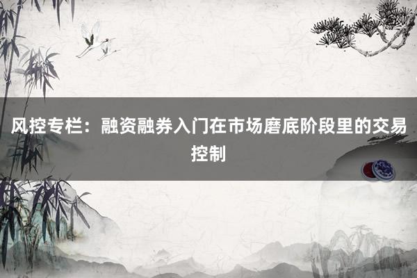 风控专栏：融资融券入门在市场磨底阶段里的交易控制