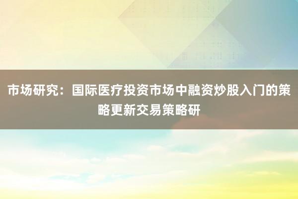 市场研究：国际医疗投资市场中融资炒股入门的策略更新交易策略研