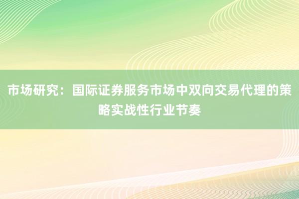 市场研究:国际证券服务市场中双向交易代理的策略实战性行业节奏