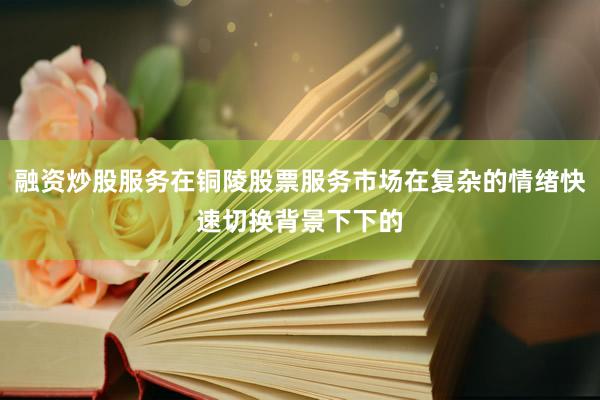 融资炒股服务在铜陵股票服务市场在复杂的情绪快速切换背景下下的