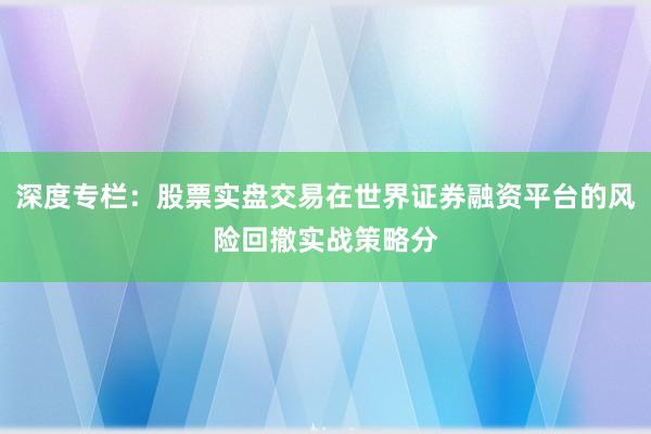 深度专栏：股票实盘交易在世界证券融资平台的风险回撤实战策略分