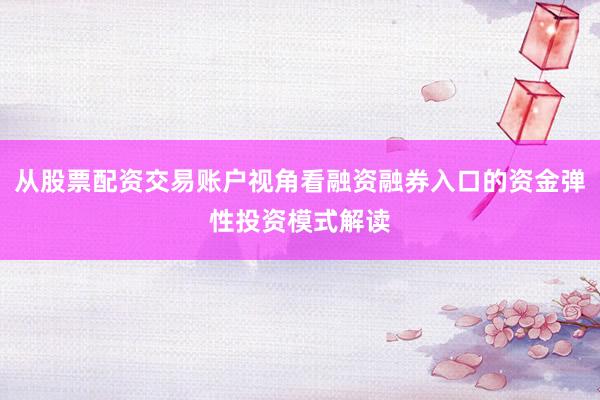 从股票配资交易账户视角看融资融券入口的资金弹性投资模式解读