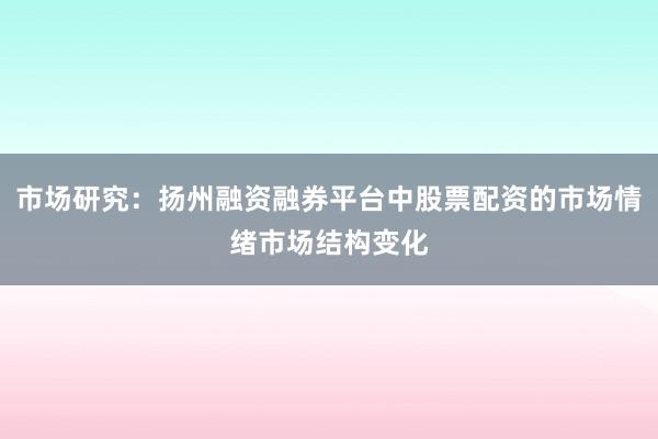 市场研究：扬州融资融券平台中股票配资的市场情绪市场结构变化