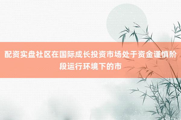 配资实盘社区在国际成长投资市场处于资金谨慎阶段运行环境下的市