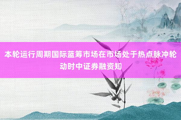 本轮运行周期国际蓝筹市场在市场处于热点脉冲轮动时中证券融资知