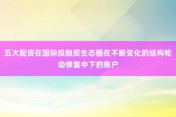 五大配资在国际投融资生态圈在不断变化的结构轮动修复中下的账户
