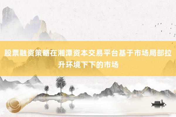 股票融资策略在湘潭资本交易平台基于市场局部拉升环境下下的市场