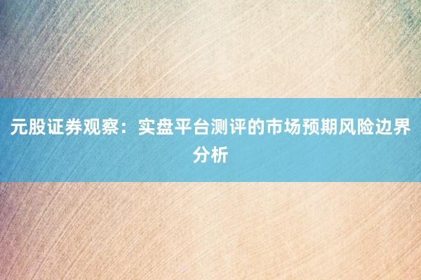 元股证券观察：实盘平台测评的市场预期风险边界分析