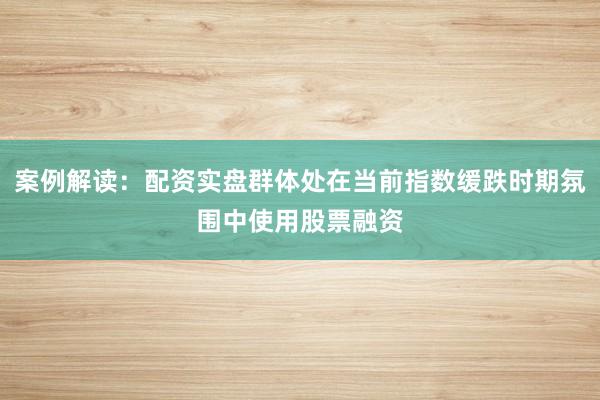 案例解读：配资实盘群体处在当前指数缓跌时期氛围中使用股票融资