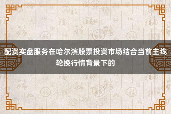 配资实盘服务在哈尔滨股票投资市场结合当前主线轮换行情背景下的