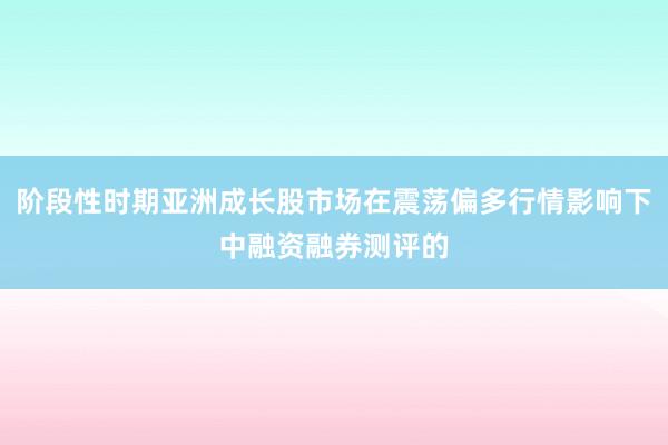 阶段性时期亚洲成长股市场在震荡偏多行情影响下中融资融券测评的