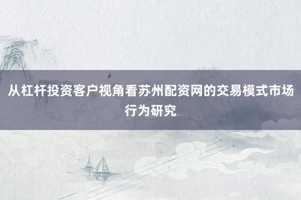 从杠杆投资客户视角看苏州配资网的交易模式市场行为研究
