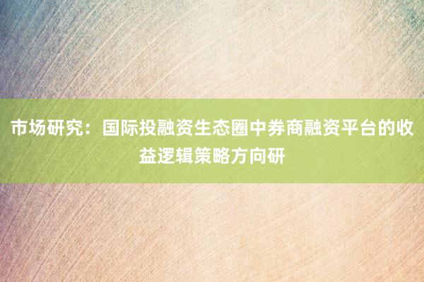 市场研究：国际投融资生态圈中券商融资平台的收益逻辑策略方向研