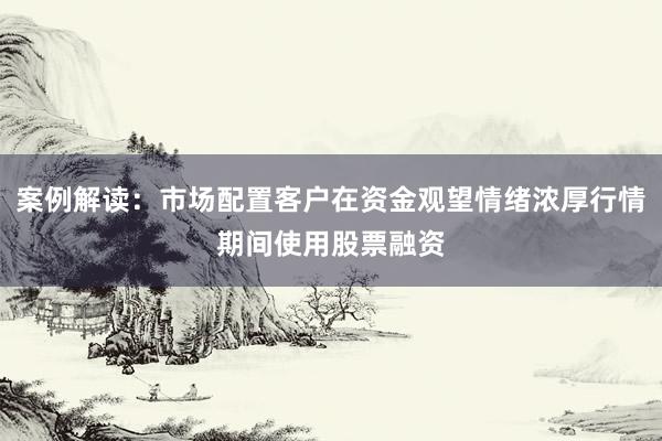 案例解读：市场配置客户在资金观望情绪浓厚行情期间使用股票融资