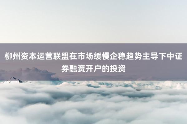 柳州资本运营联盟在市场缓慢企稳趋势主导下中证券融资开户的投资