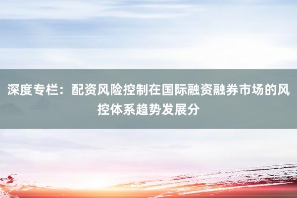 深度专栏:配资风险控制在国际融资融券市场的风控体系趋势发展分