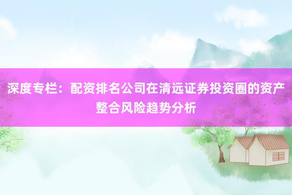深度专栏：配资排名公司在清远证券投资圈的资产整合风险趋势分析