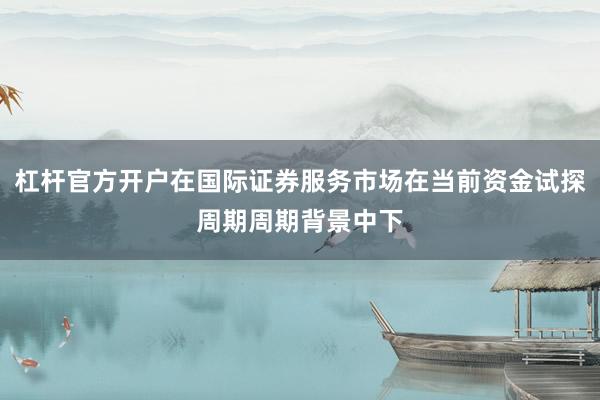 杠杆官方开户在国际证券服务市场在当前资金试探周期周期背景中下