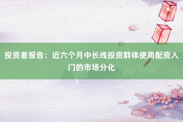 投资者报告：近六个月中长线投资群体使用配资入门的市场分化