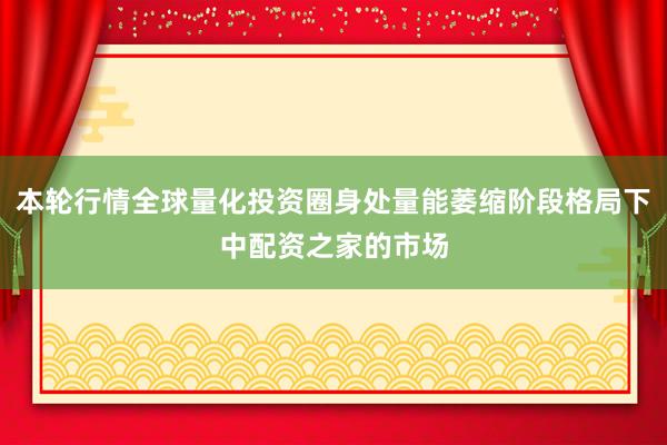本轮行情全球量化投资圈身处量能萎缩阶段格局下中配资之家的市场