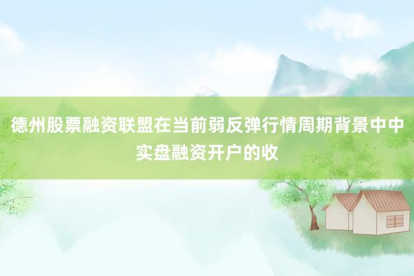 德州股票融资联盟在当前弱反弹行情周期背景中中实盘融资开户的收