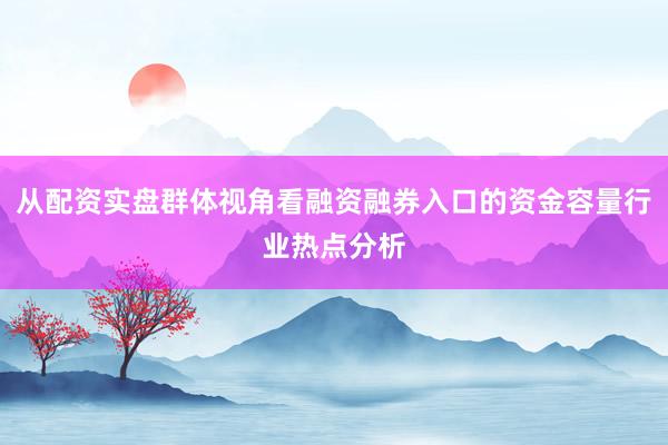 从配资实盘群体视角看融资融券入口的资金容量行业热点分析