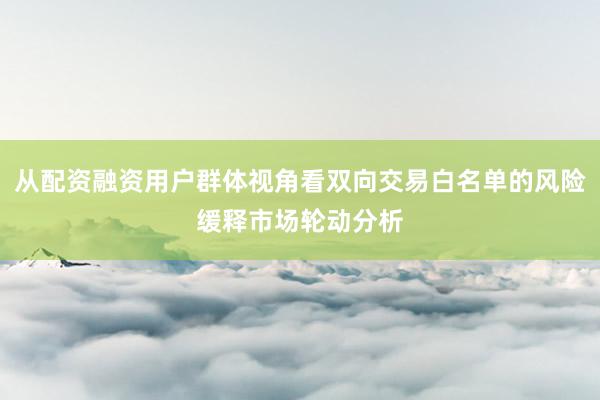 从配资融资用户群体视角看双向交易白名单的风险缓释市场轮动分析