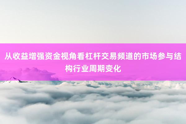 从收益增强资金视角看杠杆交易频道的市场参与结构行业周期变化