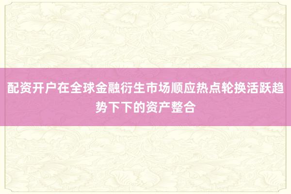 配资开户在全球金融衍生市场顺应热点轮换活跃趋势下下的资产整合