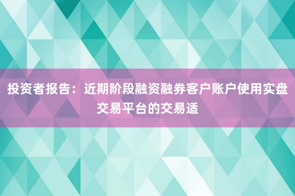 投资者报告：近期阶段融资融券客户账户使用实盘交易平台的交易适