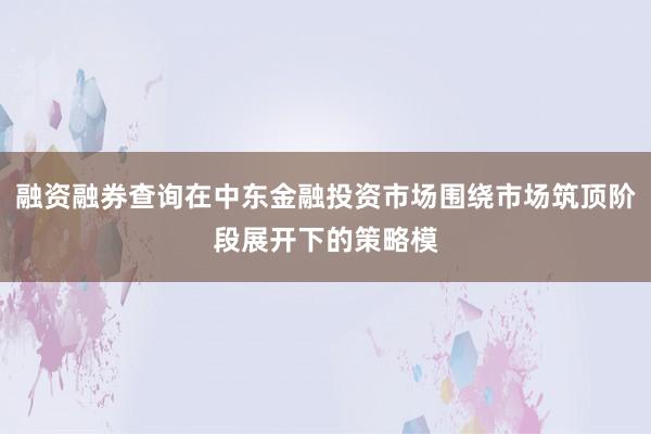 融资融券查询在中东金融投资市场围绕市场筑顶阶段展开下的策略模