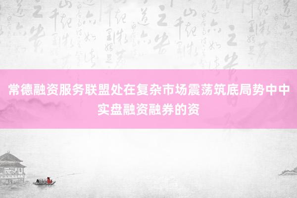 常德融资服务联盟处在复杂市场震荡筑底局势中中实盘融资融券的资