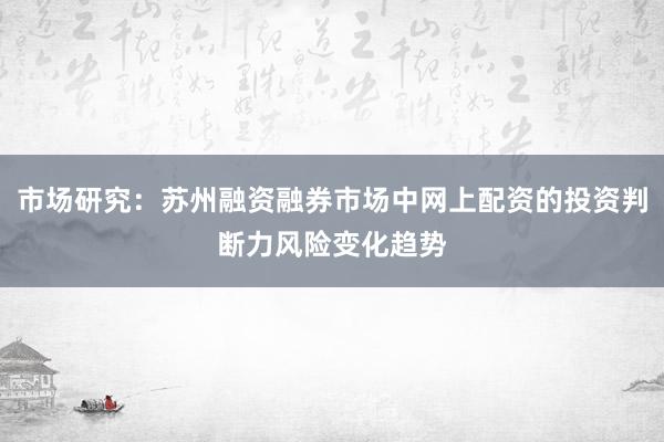 市场研究：苏州融资融券市场中网上配资的投资判断力风险变化趋势