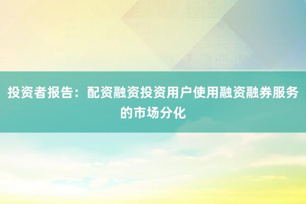 投资者报告：配资融资投资用户使用融资融券服务的市场分化