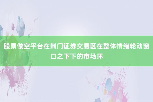 股票做空平台在荆门证券交易区在整体情绪轮动窗口之下下的市场环