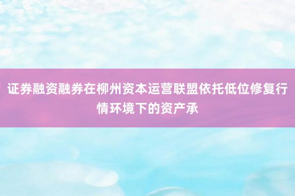证券融资融券在柳州资本运营联盟依托低位修复行情环境下的资产承