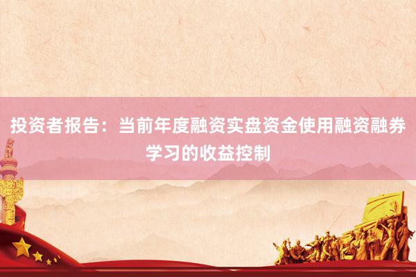 投资者报告：当前年度融资实盘资金使用融资融券学习的收益控制