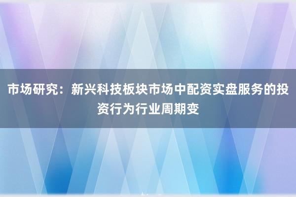 市场研究：新兴科技板块市场中配资实盘服务的投资行为行业周期变