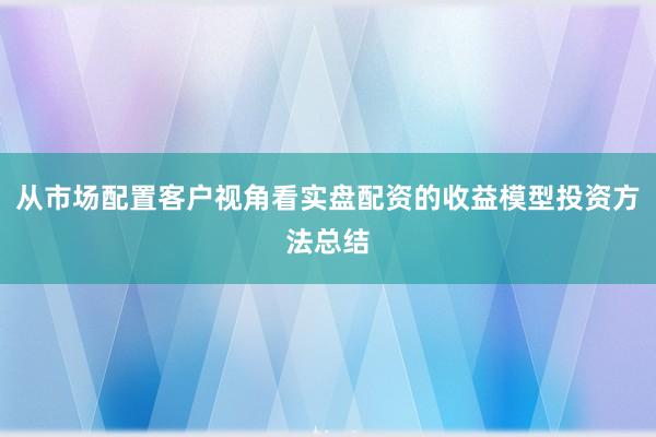 从市场配置客户视角看实盘配资的收益模型投资方法总结
