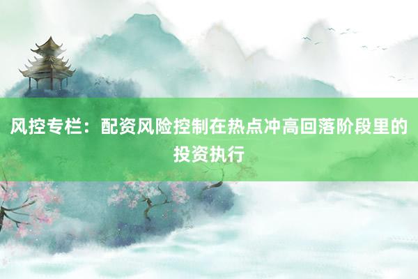风控专栏：配资风险控制在热点冲高回落阶段里的投资执行