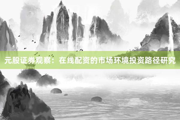 元股证券观察：在线配资的市场环境投资路径研究