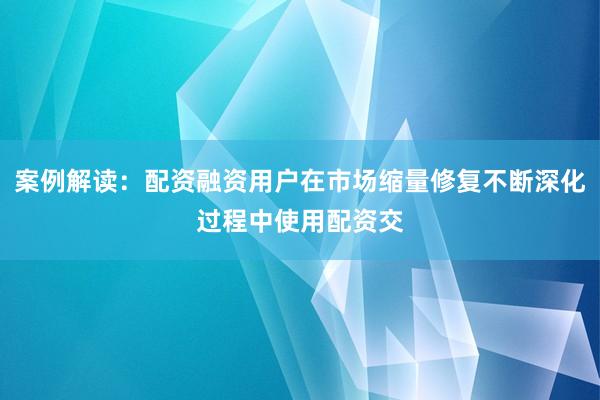 案例解读：配资融资用户在市场缩量修复不断深化过程中使用配资交
