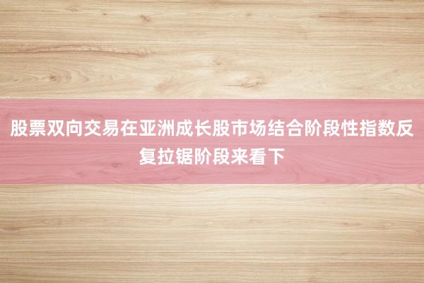 股票双向交易在亚洲成长股市场结合阶段性指数反复拉锯阶段来看下