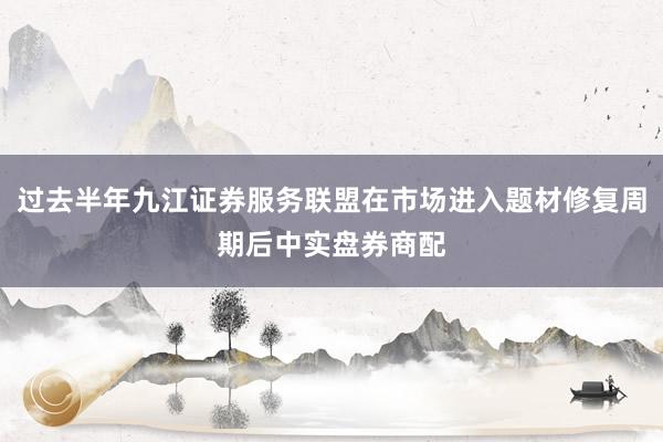 过去半年九江证券服务联盟在市场进入题材修复周期后中实盘券商配