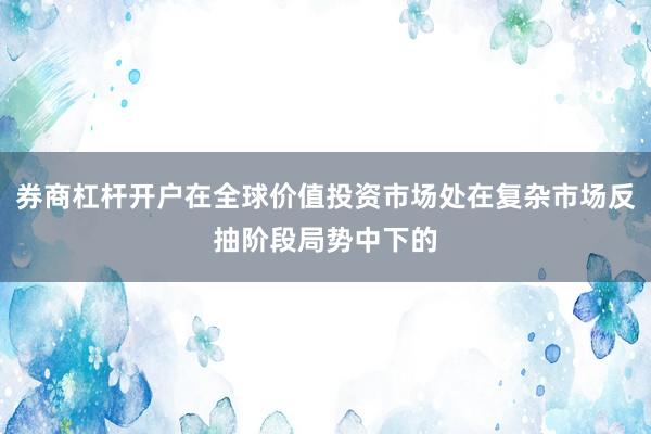 券商杠杆开户在全球价值投资市场处在复杂市场反抽阶段局势中下的